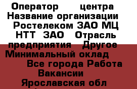 Оператор Call-центра › Название организации ­ Ростелеком ЗАО МЦ НТТ, ЗАО › Отрасль предприятия ­ Другое › Минимальный оклад ­ 17 000 - Все города Работа » Вакансии   . Ярославская обл.,Фоминское с.